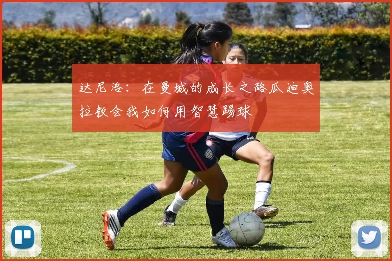达尼洛：在曼城的成长之路瓜迪奥拉教会我如何用智慧踢球