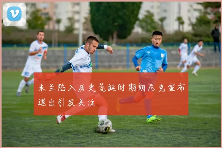 米兰陷入历史荒诞时期朗尼克宣布退出引发关注