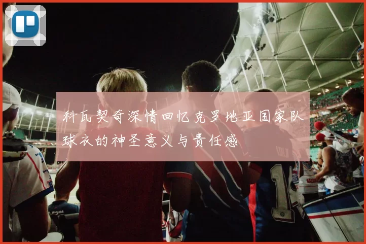 科瓦契奇深情回忆克罗地亚国家队球衣的神圣意义与责任感