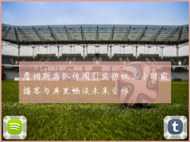 詹姆斯离队传闻引发热议三小时前播客与库里畅谈未来合作