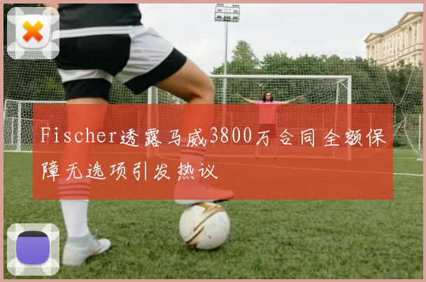 Fischer透露马威3800万合同全额保障无选项引发热议
