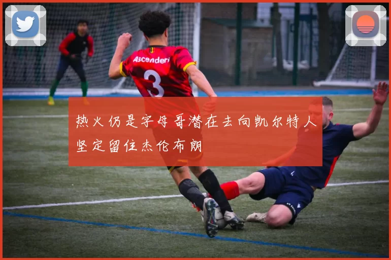 热火仍是字母哥潜在去向凯尔特人坚定留住杰伦布朗
