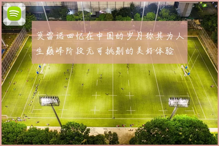 莫雷诺回忆在中国的岁月称其为人生巅峰阶段无可挑剔的美好体验