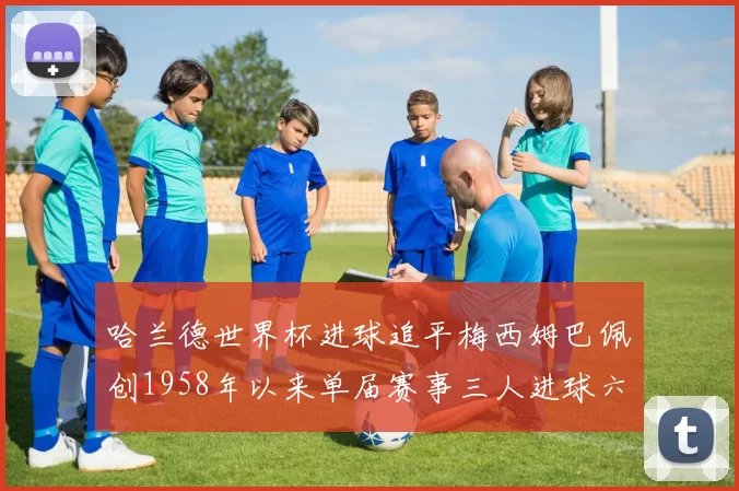 哈兰德世界杯进球追平梅西姆巴佩创1958年以来单届赛事三人进球六次新纪录