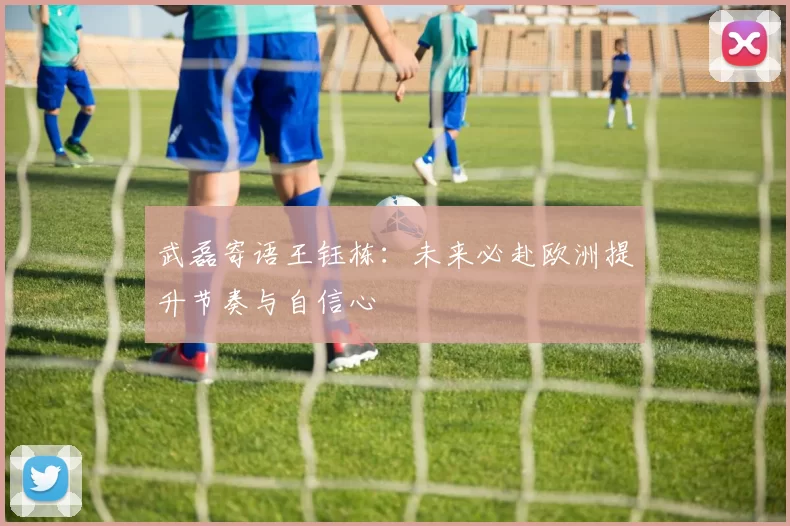 武磊寄语王钰栋：未来必赴欧洲提升节奏与自信心