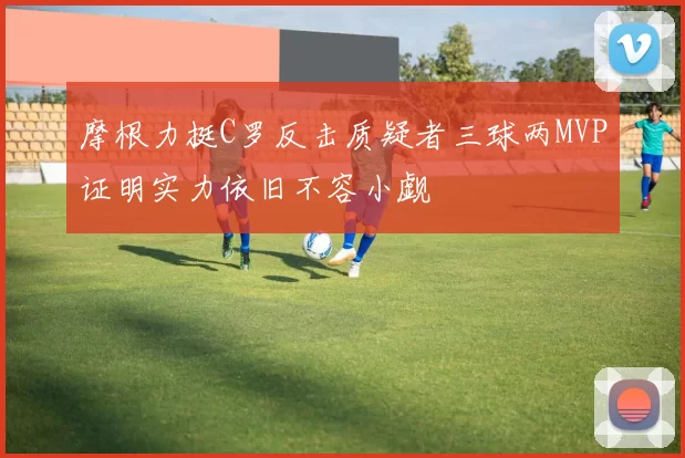 摩根力挺C罗反击质疑者三球两MVP证明实力依旧不容小觑