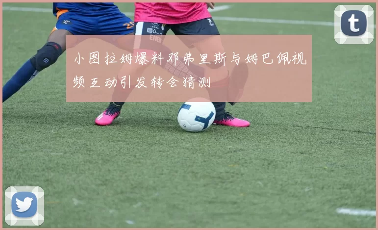 小图拉姆爆料邓弗里斯与姆巴佩视频互动引发转会猜测