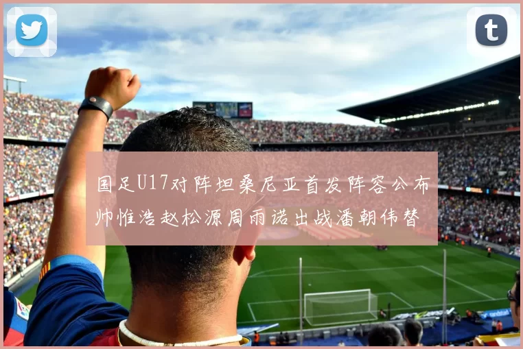 国足U17对阵坦桑尼亚首发阵容公布帅惟浩赵松源周雨诺出战潘朝伟替补